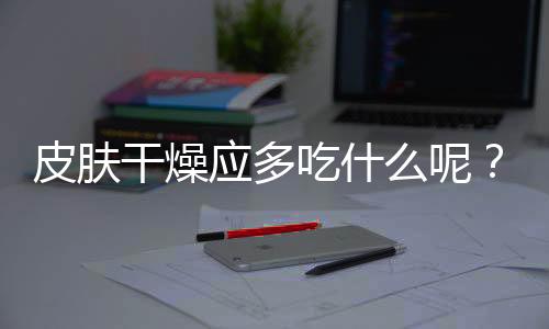 皮肤干燥应多吃什么呢?