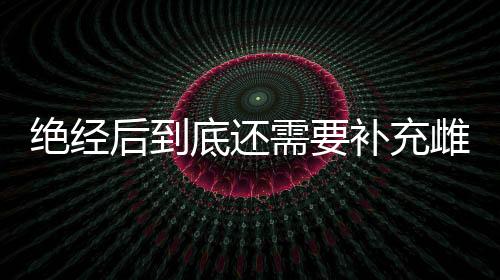 绝经后到底还需要补充雌激素吗