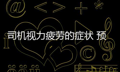 司机视力疲劳的症状 预防视力疲劳的饮食调理