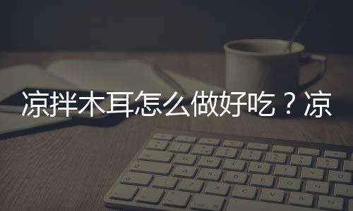 凉拌木耳怎么做好吃?凉拌木耳的做法
