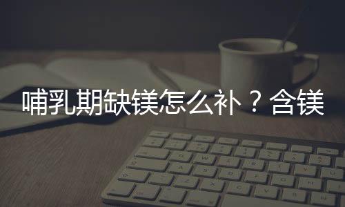 哺乳期缺镁怎么补？含镁的食物和水果