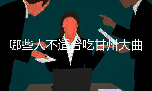 哪些人不适合吃甘州大曲?甘州大曲的副作用有哪些