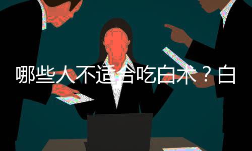 哪些人不适合吃白术?白术的副作用有哪些