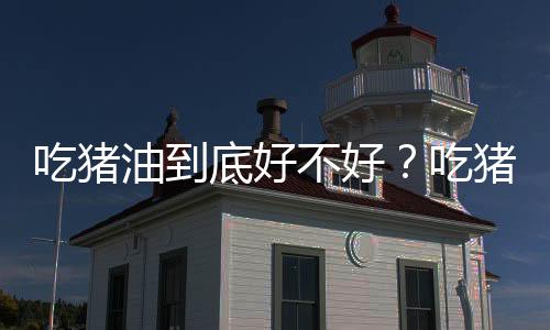 吃猪油到底好不好?吃猪油的作用与注意事项