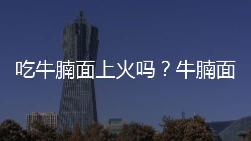 吃牛腩面上火吗?牛腩面的营养价值有哪些