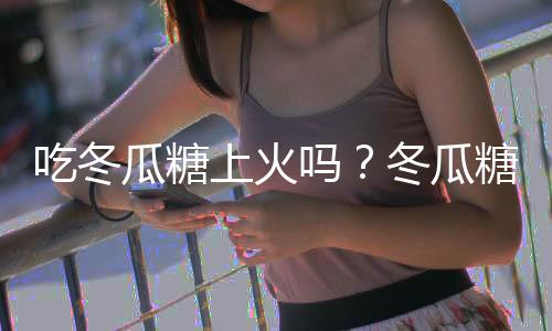 吃冬瓜糖上火吗?冬瓜糖的营养价值有哪些