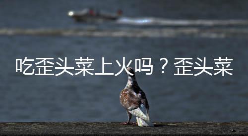 吃歪头菜上火吗？歪头菜的营养价值有哪些