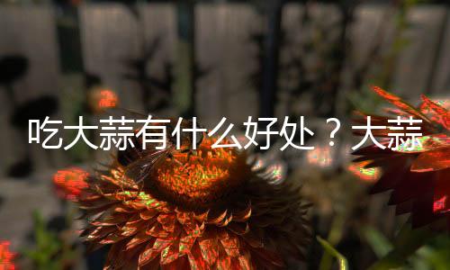 吃大蒜有什么好处？大蒜的功效与作用