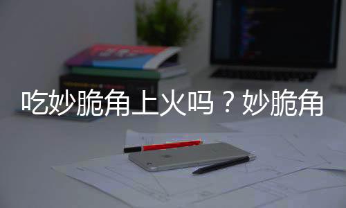 吃妙脆角上火吗?妙脆角的营养价值有哪些