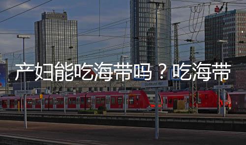产妇能吃海带吗?吃海带的做法