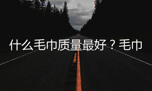 什么毛巾质量最好?毛巾类织品质量如何鉴别