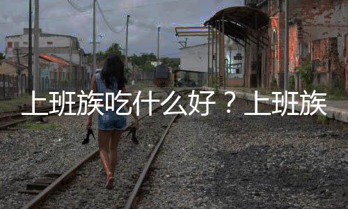 上班族吃什么好?上班族饮食推荐