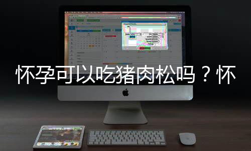 怀孕可以吃猪肉松吗?怀孕吃什么比较好