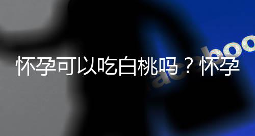 怀孕可以吃白桃吗?怀孕吃什么比较好
