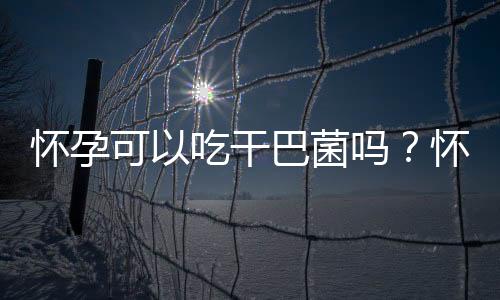 怀孕可以吃干巴菌吗?怀孕吃什么比较好