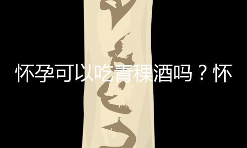 怀孕可以吃青稞酒吗?怀孕吃什么比较好