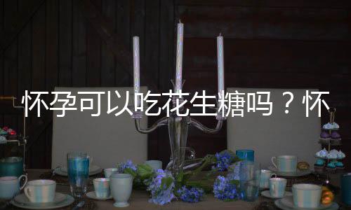 怀孕可以吃花生糖吗?怀孕吃什么比较好