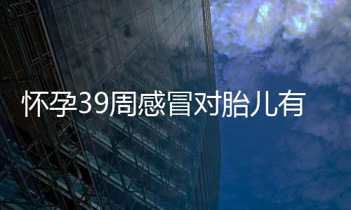 怀孕39周感冒对胎儿有什么影响吗?