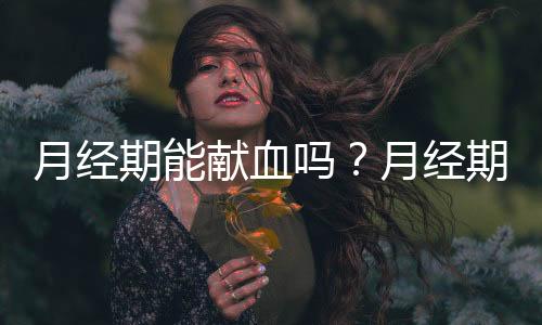 月经期能献血吗?月经期献血对身体有影响吗