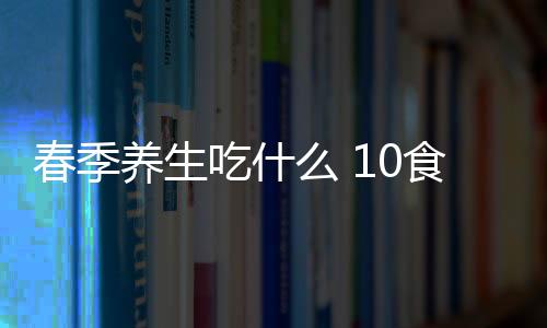 春季养生吃什么 10食疗滋阴养颜