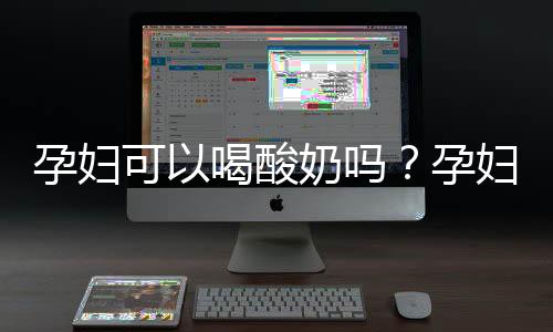 孕妇可以喝酸奶吗?孕妇喝酸奶的宜与忌