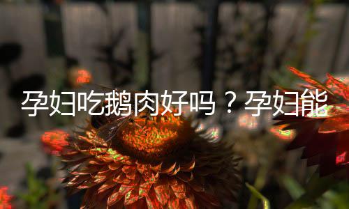 孕妇吃鹅肉好吗?孕妇能不能吃鹅肉