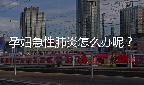 孕妇急性肺炎怎么办呢?