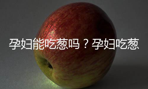 孕妇能吃葱吗?孕妇吃葱有什么好处