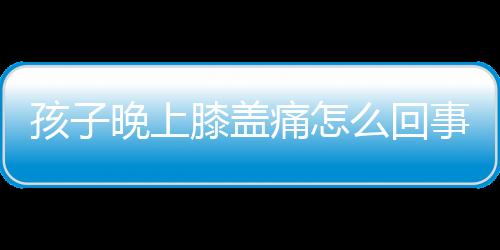 孩子晚上膝盖痛怎么回事