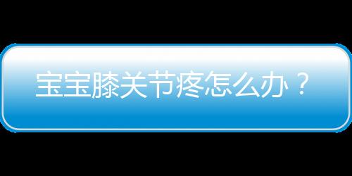 宝宝膝关节疼怎么办?