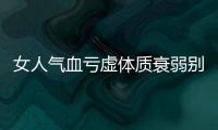 女人气血亏虚体质衰弱别乱补 吃啥补啥并不是全对