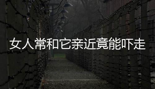 女人常和它亲近竟能吓走“致命伤”