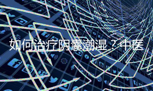 如何治疗阴囊潮湿?中医分型治疗药方