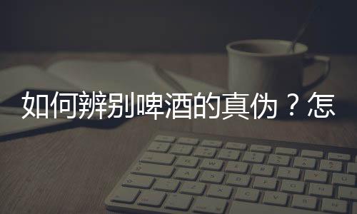 如何辨别啤酒的真伪?怎样分辨真假啤酒
