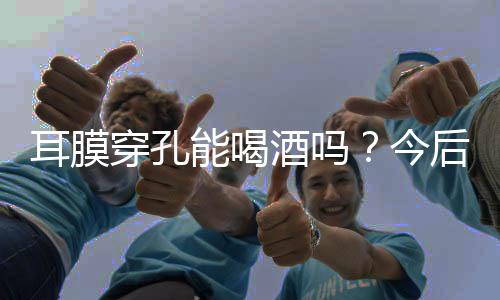耳膜穿孔能喝酒吗?今后务必要懂得忌口