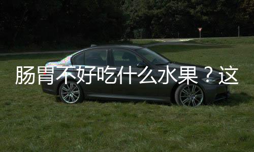 肠胃不好吃什么水果?这几种千万别放过