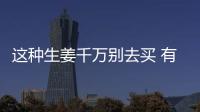 这种生姜千万别去买 有剧毒！